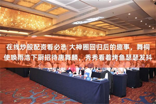在线炒股配资看必选 大神圈回归后的趣事，舞桐使唤雨浩下厨招待唐舞麟，秀秀看着烤鱼瑟瑟发抖