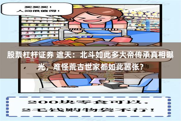 股票杠杆证券 遮天：北斗如此多大帝传承真相曝光，难怪荒古世家都如此嚣张？