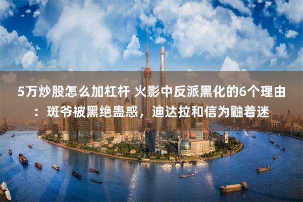 5万炒股怎么加杠杆 火影中反派黑化的6个理由：斑爷被黑绝蛊惑，迪达拉和信为鼬着迷