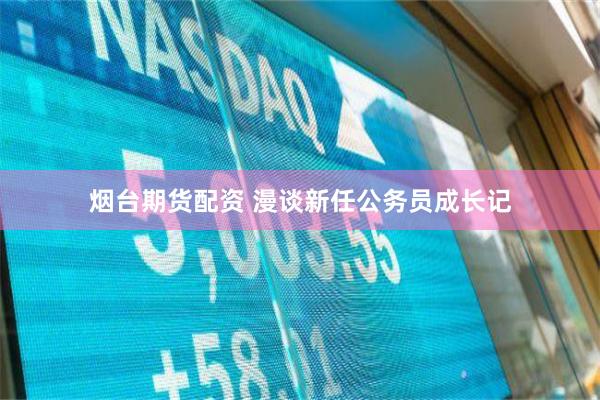 烟台期货配资 漫谈新任公务员成长记