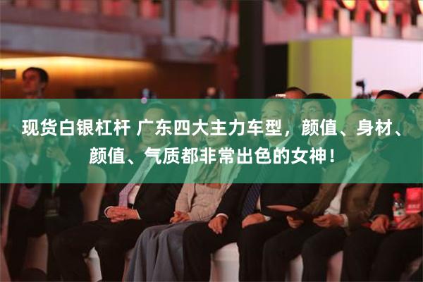 现货白银杠杆 广东四大主力车型，颜值、身材、颜值、气质都非常出色的女神！