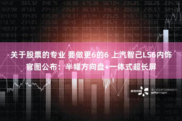 关于股票的专业 要做更6的6 上汽智己LS6内饰官图公布：半幅方向盘+一体式超长屏