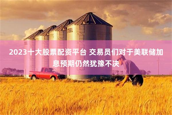 2023十大股票配资平台 交易员们对于美联储加息预期仍然犹豫不决