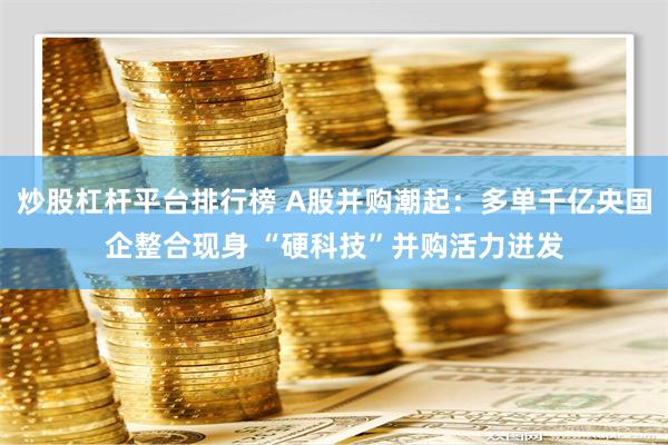 炒股杠杆平台排行榜 A股并购潮起：多单千亿央国企整合现身 “硬科技”并购活力迸发