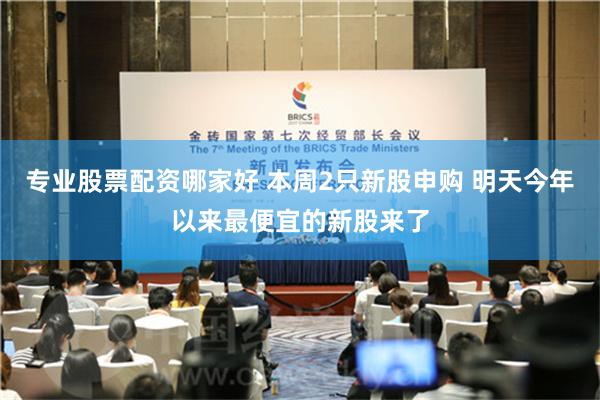 专业股票配资哪家好 本周2只新股申购 明天今年以来最便宜的新股来了