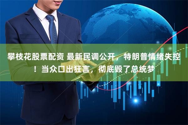 攀枝花股票配资 最新民调公开，特朗普情绪失控！当众口出狂言，彻底毁了总统梦