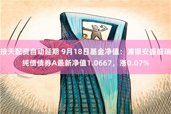 按天配资自动延期 9月18日基金净值：浦银安盛盛瑞纯债债券A最新净值1.0667，涨0.07%
