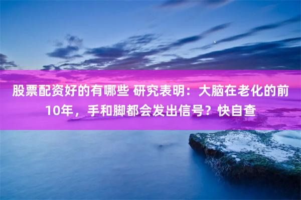 股票配资好的有哪些 研究表明：大脑在老化的前10年，手和脚都会发出信号？快自查