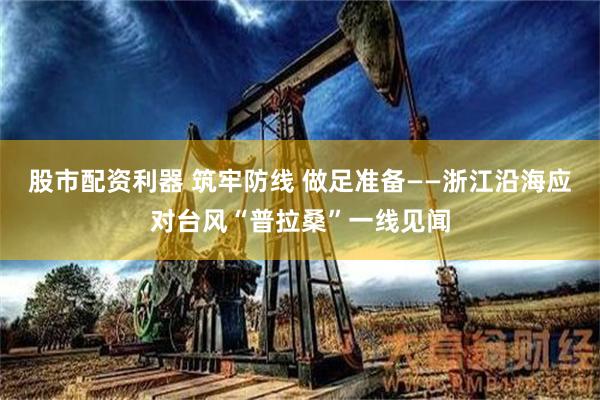 股市配资利器 筑牢防线 做足准备——浙江沿海应对台风“普拉桑”一线见闻