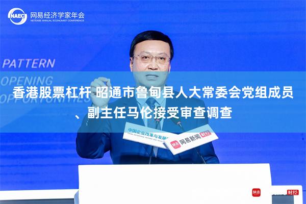 香港股票杠杆 昭通市鲁甸县人大常委会党组成员、副主任马伦接受审查调查