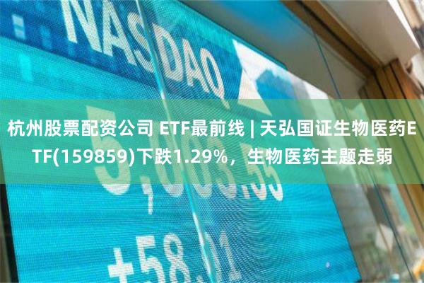 杭州股票配资公司 ETF最前线 | 天弘国证生物医药ETF(159859)下跌1.29%，生物医药主题走弱