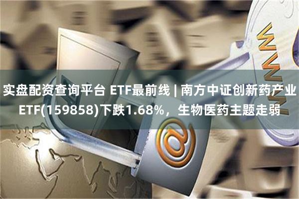 实盘配资查询平台 ETF最前线 | 南方中证创新药产业ETF(159858)下跌1.68%，生物医药主题走弱