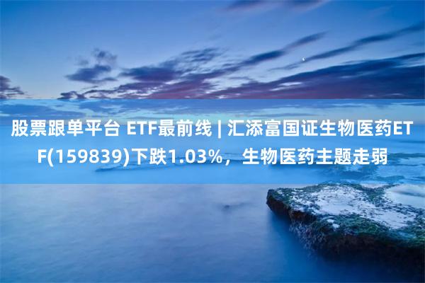 股票跟单平台 ETF最前线 | 汇添富国证生物医药ETF(159839)下跌1.03%，生物医药主题走弱