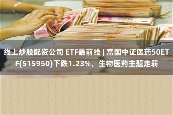 线上炒股配资公司 ETF最前线 | 富国中证医药50ETF(515950)下跌1.23%，生物医药主题走弱