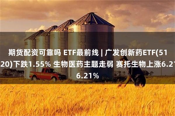 期货配资可靠吗 ETF最前线 | 广发创新药ETF(515120)下跌1.55% 生物医药主题走弱 赛托生物上涨6.21%