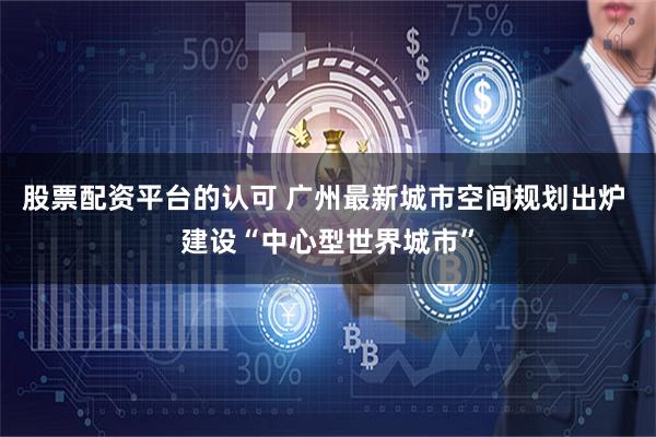 股票配资平台的认可 广州最新城市空间规划出炉 建设“中心型世界城市”