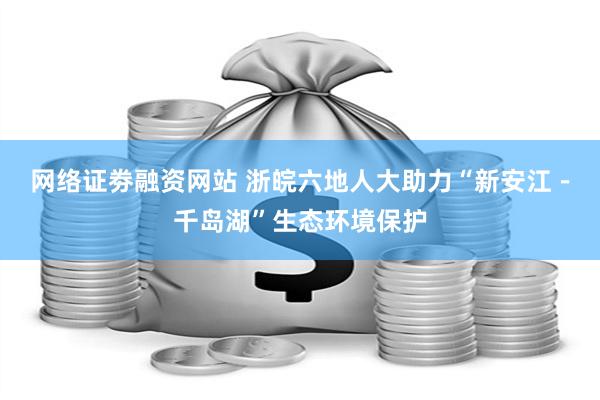 网络证劵融资网站 浙皖六地人大助力“新安江－千岛湖”生态环境保护
