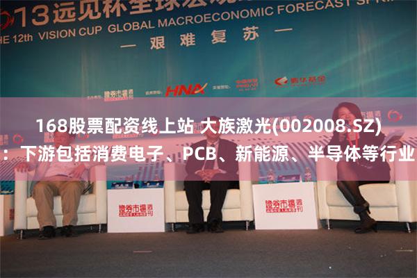168股票配资线上站 大族激光(002008.SZ)：下游包括消费电子、PCB、新能源、半导体等行业
