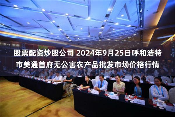 股票配资炒股公司 2024年9月25日呼和浩特市美通首府无公害农产品批发市场价格行情