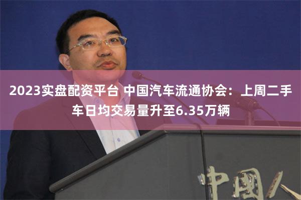 2023实盘配资平台 中国汽车流通协会：上周二手车日均交易量升至6.35万辆