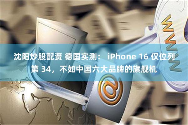 沈阳炒股配资 德国实测： iPhone 16 仅位列第 34，不如中国六大品牌的旗舰机