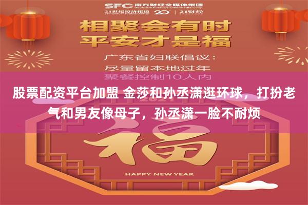 股票配资平台加盟 金莎和孙丞潇逛环球，打扮老气和男友像母子，孙丞潇一脸不耐烦