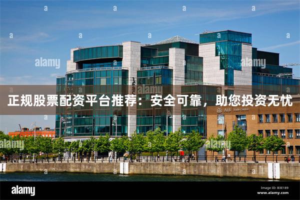 正规股票配资平台推荐：安全可靠，助您投资无忧