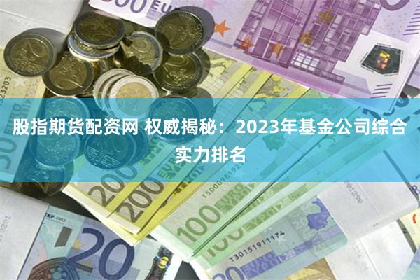 股指期货配资网 权威揭秘：2023年基金公司综合实力排名