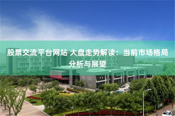股票交流平台网站 大盘走势解读：当前市场格局分析与展望