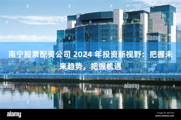 南宁股票配资公司 2024 年投资新视野：把握未来趋势，把握机遇