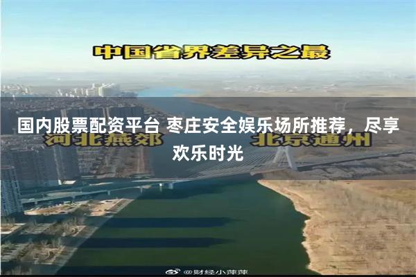 国内股票配资平台 枣庄安全娱乐场所推荐，尽享欢乐时光
