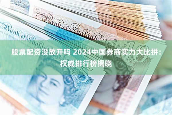 股票配资没放开吗 2024中国券商实力大比拼：权威排行榜揭晓