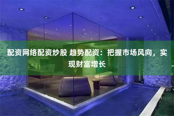 配资网络配资炒股 趋势配资：把握市场风向，实现财富增长