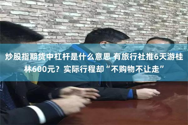 炒股指期货中杠杆是什么意思 有旅行社推6天游桂林600元？实际行程却“不购物不让走”