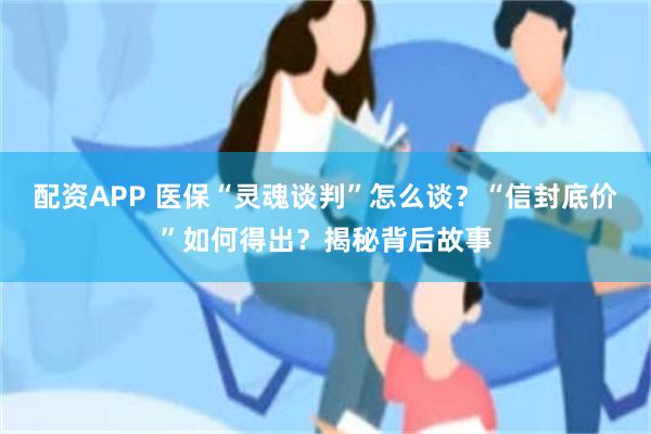 配资APP 医保“灵魂谈判”怎么谈？“信封底价”如何得出？揭秘背后故事