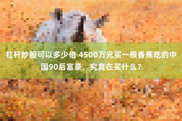 杠杆炒股可以多少倍 4500万元买一根香蕉吃的中国90后富豪，究竟在买什么？