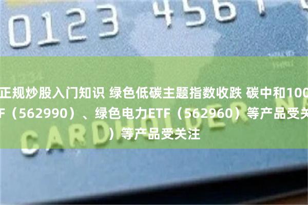 正规炒股入门知识 绿色低碳主题指数收跌 碳中和100ETF（562990）、绿色电力ETF（562960）等产品受关注