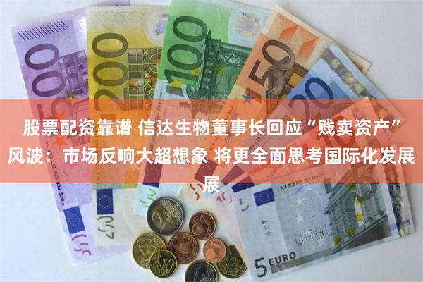 股票配资靠谱 信达生物董事长回应“贱卖资产”风波：市场反响大超想象 将更全面思考国际化发展