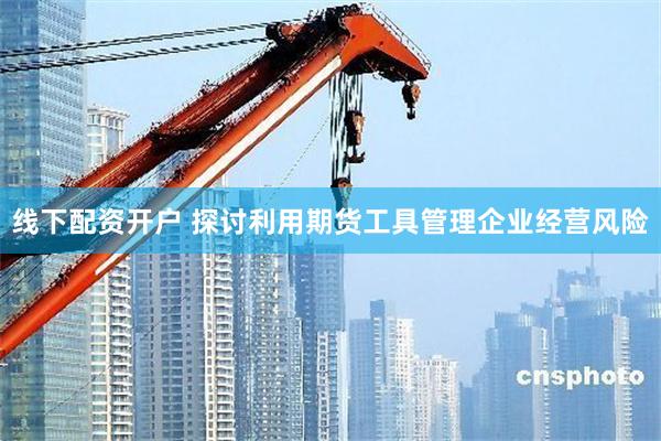 线下配资开户 探讨利用期货工具管理企业经营风险