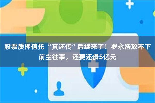 股票质押信托 “真还传”后续来了！罗永浩放不下前尘往事，还要还债5亿元