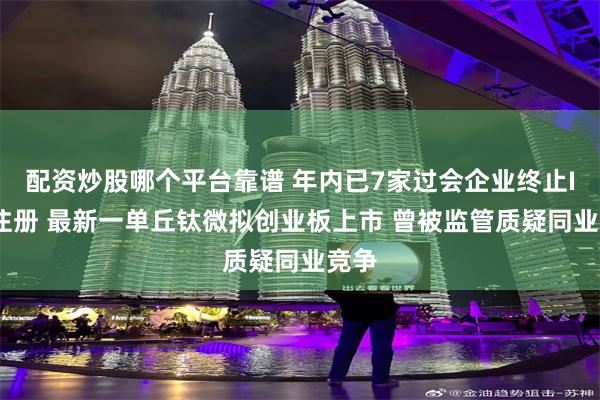 配资炒股哪个平台靠谱 年内已7家过会企业终止IPO注册 最新一单丘钛微拟创业板上市 曾被监管质疑同业竞争