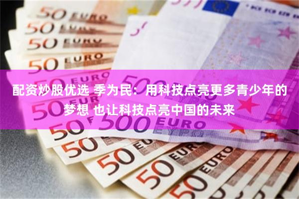 配资炒股优选 季为民：用科技点亮更多青少年的梦想 也让科技点亮中国的未来