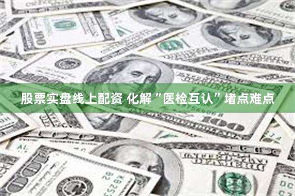股票实盘线上配资 化解“医检互认”堵点难点
