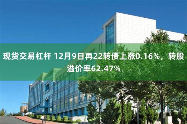 现货交易杠杆 12月9日再22转债上涨0.16%，转股溢价率62.47%