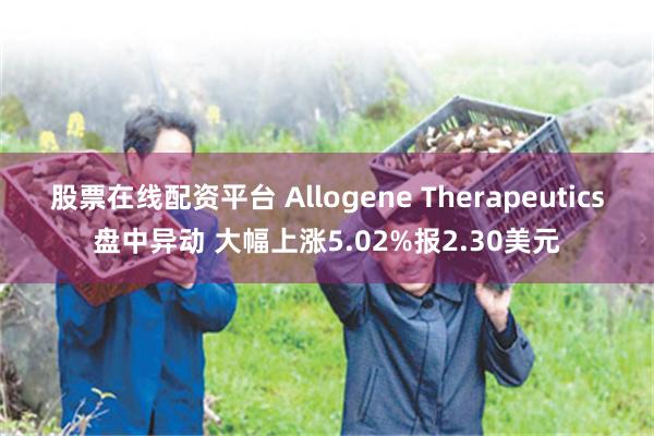 股票在线配资平台 Allogene Therapeutics盘中异动 大幅上涨5.02%报2.30美元