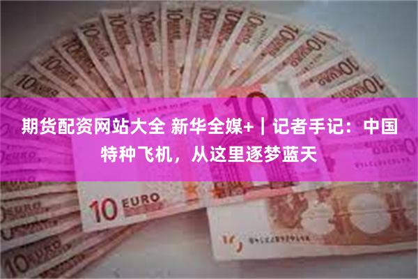 期货配资网站大全 新华全媒+｜记者手记：中国特种飞机，从这里逐梦蓝天