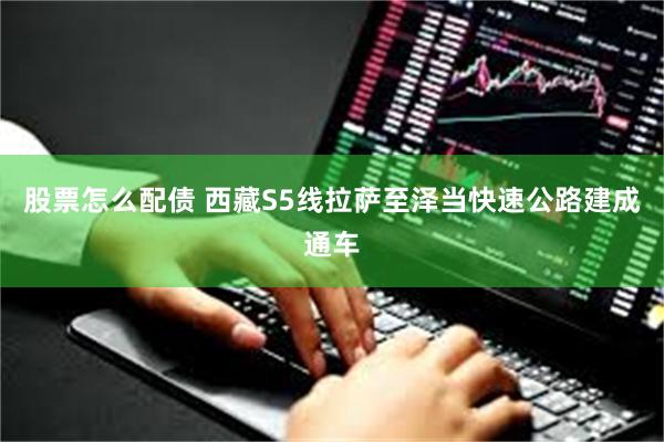 股票怎么配债 西藏S5线拉萨至泽当快速公路建成通车