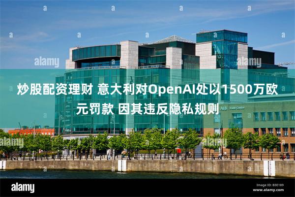 炒股配资理财 意大利对OpenAI处以1500万欧元罚款 因其违反隐私规则