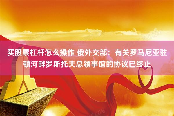 买股票杠杆怎么操作 俄外交部：有关罗马尼亚驻顿河畔罗斯托夫总领事馆的协议已终止
