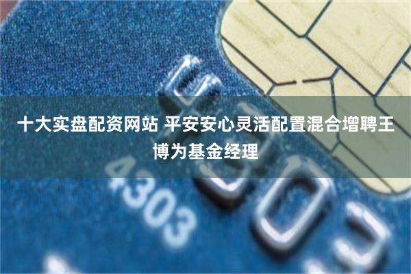十大实盘配资网站 平安安心灵活配置混合增聘王博为基金经理